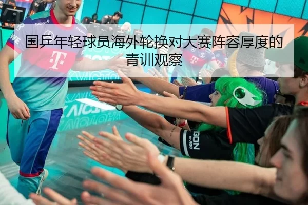 国乒年轻球员海外轮换对大赛阵容厚度的青训观察