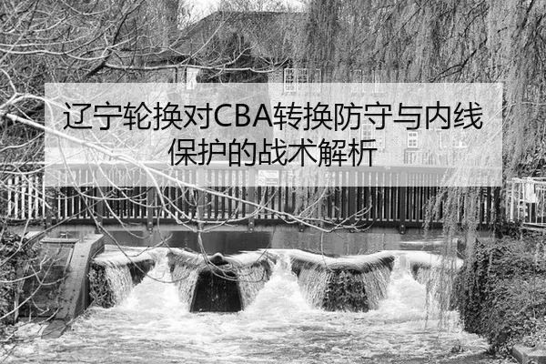 辽宁轮换对CBA转换防守与内线保护的战术解析
