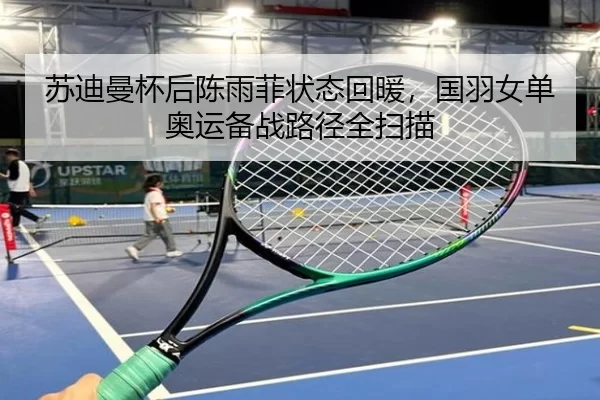苏迪曼杯后陈雨菲状态回暖，国羽女单奥运备战路径全扫描
